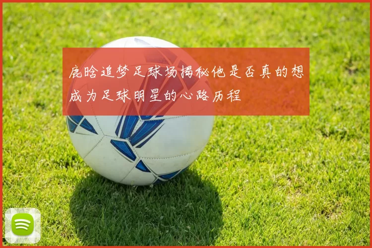 鹿晗追梦足球场揭秘他是否真的想成为足球明星的心路历程
