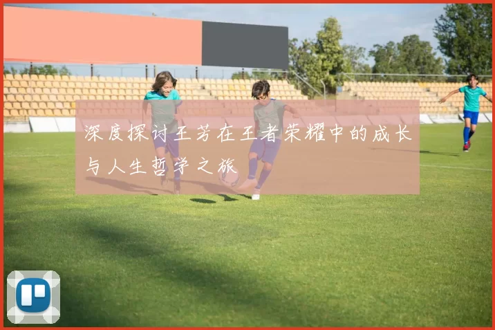 深度探讨王芳在王者荣耀中的成长与人生哲学之旅