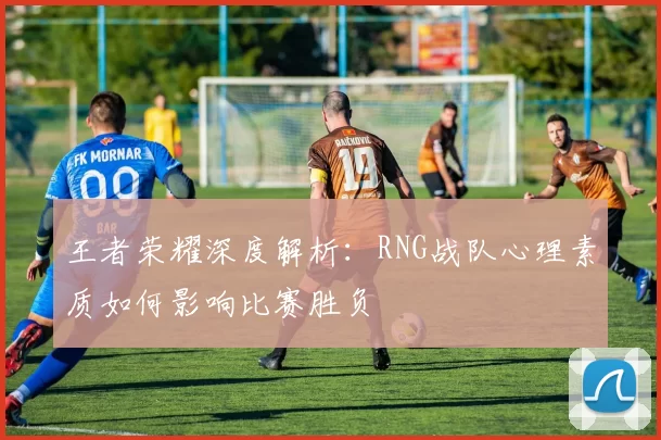 王者荣耀深度解析：RNG战队心理素质如何影响比赛胜负