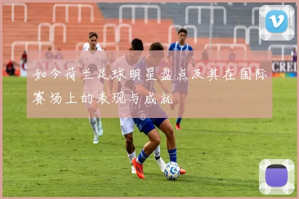 如今荷兰足球明星盘点及其在国际赛场上的表现与成就