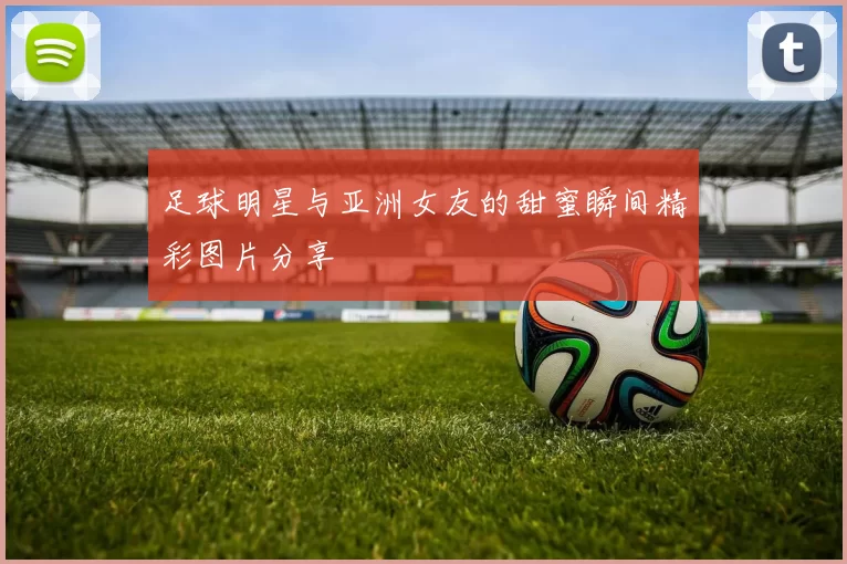 足球明星与亚洲女友的甜蜜瞬间精彩图片分享