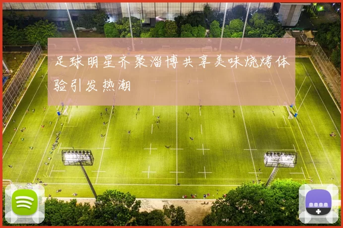足球明星齐聚淄博共享美味烧烤体验引发热潮