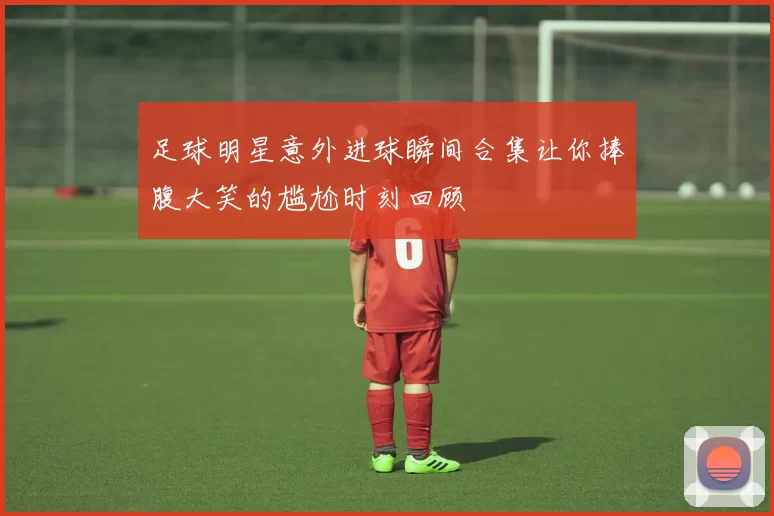 足球明星意外进球瞬间合集让你捧腹大笑的尴尬时刻回顾