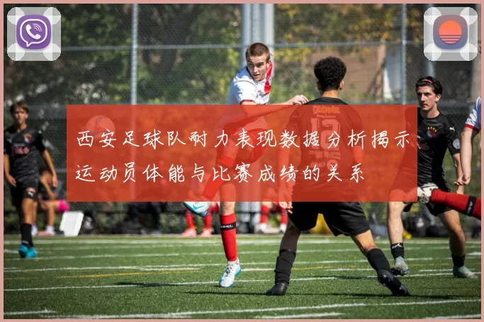 西安足球队耐力表现数据分析揭示运动员体能与比赛成绩的关系