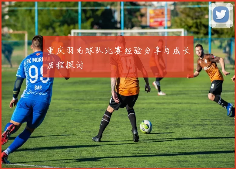 重庆羽毛球队比赛经验分享与成长历程探讨