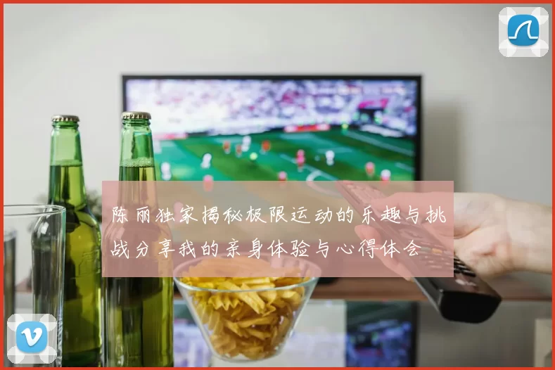 陈丽独家揭秘极限运动的乐趣与挑战分享我的亲身体验与心得体会