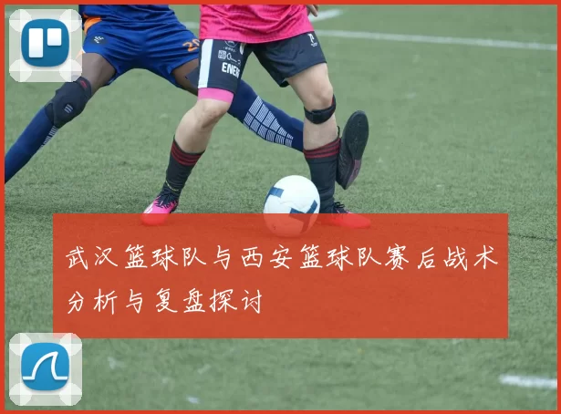 武汉篮球队与西安篮球队赛后战术分析与复盘探讨