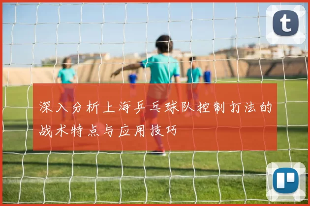 深入分析上海乒乓球队控制打法的战术特点与应用技巧