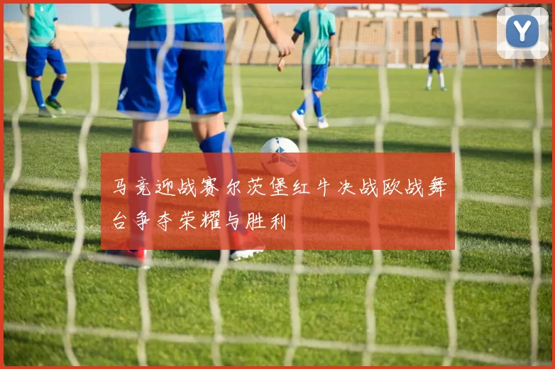 马竞迎战赛尔茨堡红牛决战欧战舞台争夺荣耀与胜利