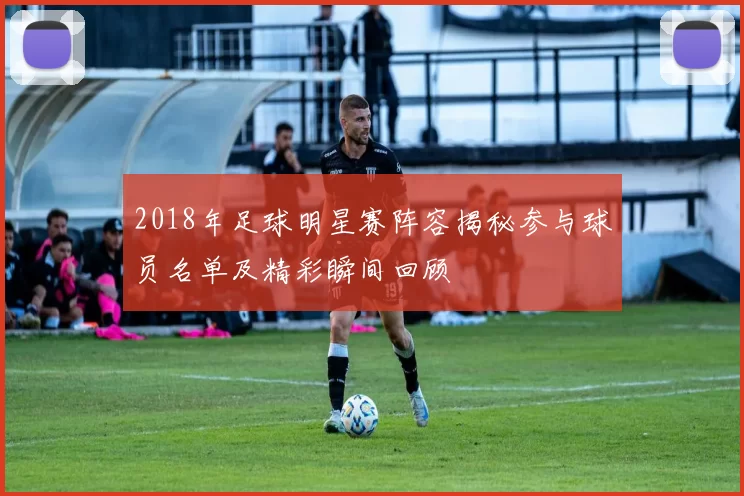 2018年足球明星赛阵容揭秘参与球员名单及精彩瞬间回顾