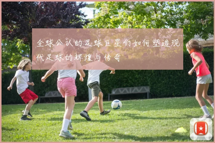 全球公认的足球巨星们如何塑造现代足球的辉煌与传奇