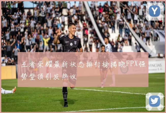 王者荣耀最新状态排行榜揭晓FPX强势登顶引发热议