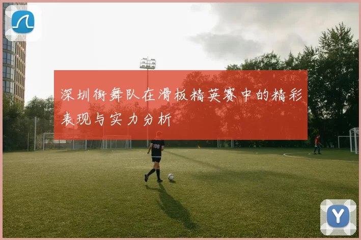深圳街舞队在滑板精英赛中的精彩表现与实力分析