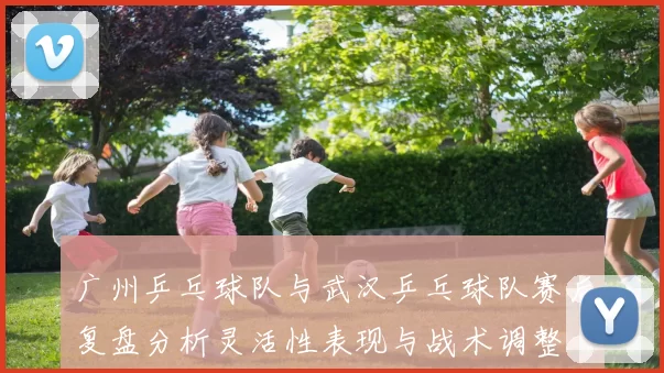 广州乒乓球队与武汉乒乓球队赛后复盘分析灵活性表现与战术调整