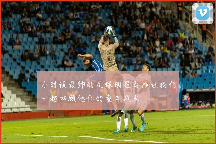 小时候最帅的足球明星是谁让我们一起回顾他们的童年风采