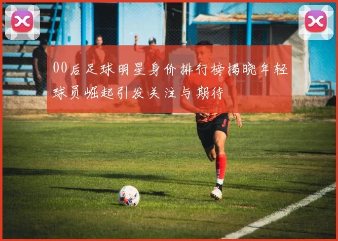 00后足球明星身价排行榜揭晓年轻球员崛起引发关注与期待