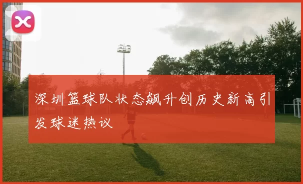 深圳篮球队状态飙升创历史新高引发球迷热议