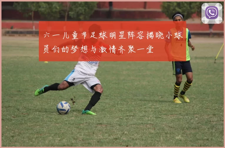 六一儿童节足球明星阵容揭晓小球员们的梦想与激情齐聚一堂