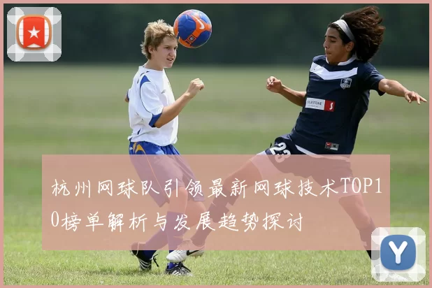 杭州网球队引领最新网球技术TOP10榜单解析与发展趋势探讨