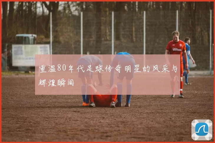 重温80年代足球传奇明星的风采与辉煌瞬间