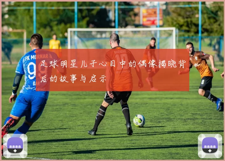 足球明星儿子心目中的偶像揭晓背后的故事与启示