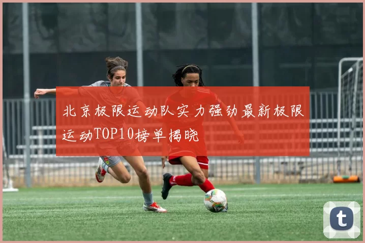 北京极限运动队实力强劲最新极限运动TOP10榜单揭晓