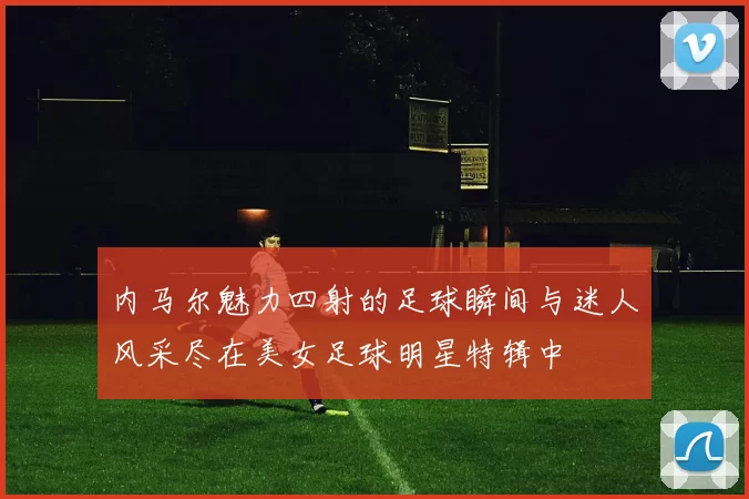 内马尔魅力四射的足球瞬间与迷人风采尽在美女足球明星特辑中