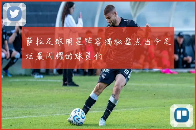 萨拉足球明星阵容揭秘盘点当今足坛最闪耀的球员们