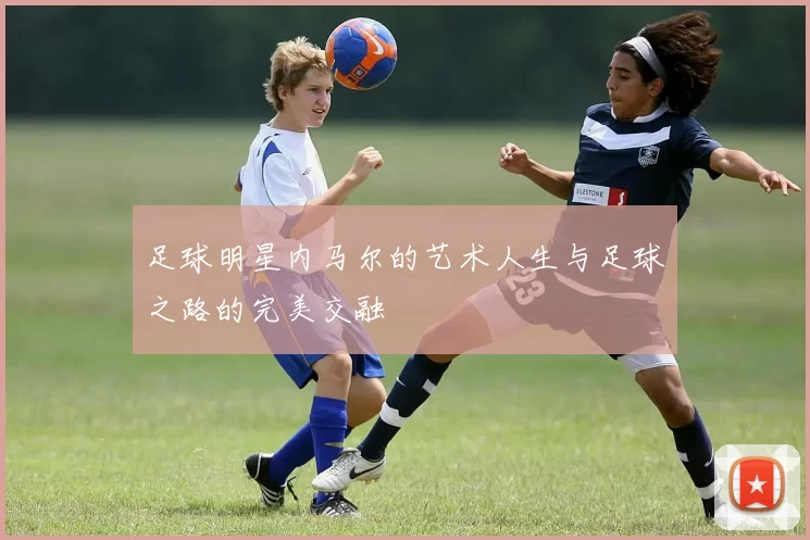 足球明星内马尔的艺术人生与足球之路的完美交融