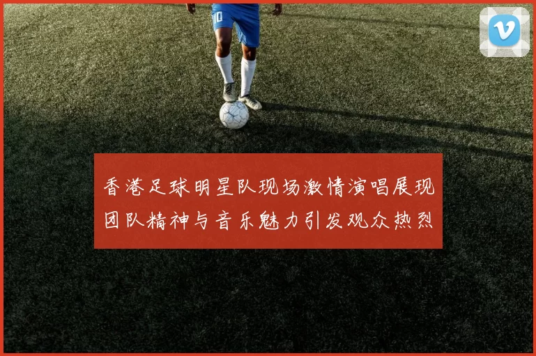 香港足球明星队现场激情演唱展现团队精神与音乐魅力引发观众热烈反响