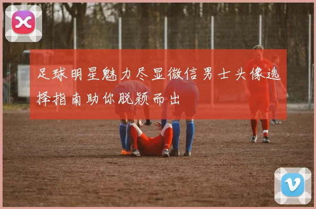 足球明星魅力尽显微信男士头像选择指南助你脱颖而出