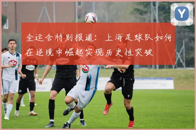全运会特别报道：上海足球队如何在逆境中崛起实现历史性突破