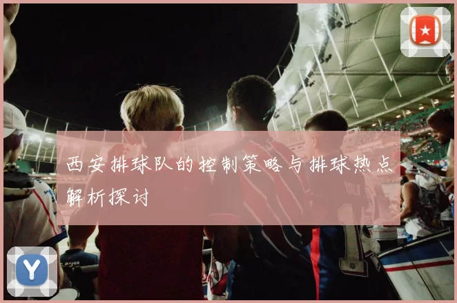 西安排球队的控制策略与排球热点解析探讨