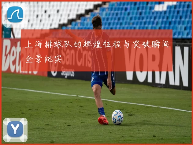 上海排球队的辉煌征程与突破瞬间全景纪实