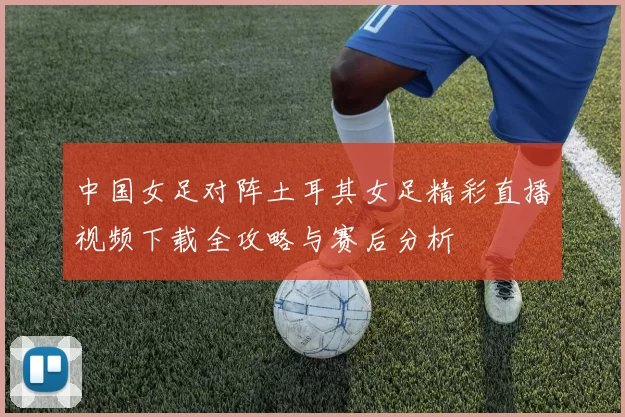 中国女足对阵土耳其女足精彩直播视频下载全攻略与赛后分析