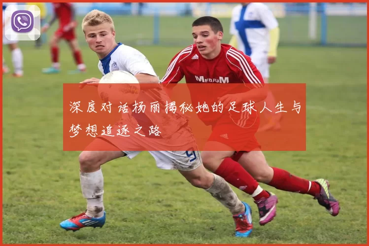 深度对话杨丽揭秘她的足球人生与梦想追逐之路