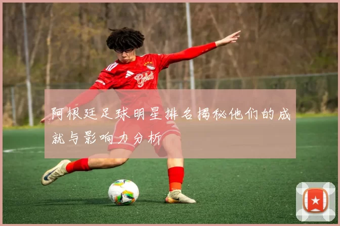 阿根廷足球明星排名揭秘他们的成就与影响力分析