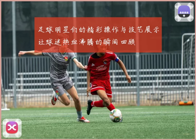 足球明星们的精彩操作与技艺展示让球迷热血沸腾的瞬间回顾