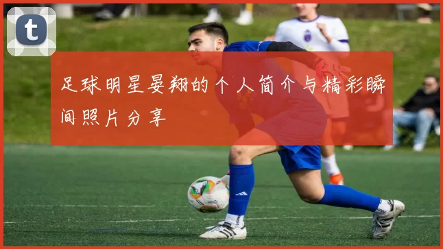 足球明星晏翔的个人简介与精彩瞬间照片分享