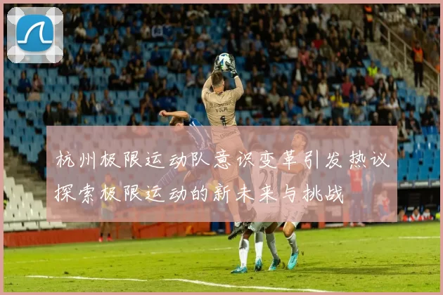 杭州极限运动队意识变革引发热议探索极限运动的新未来与挑战