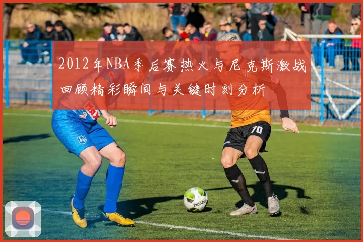 2012年NBA季后赛热火与尼克斯激战回顾精彩瞬间与关键时刻分析