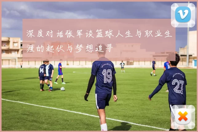 深度对话张军谈篮球人生与职业生涯的起伏与梦想追寻