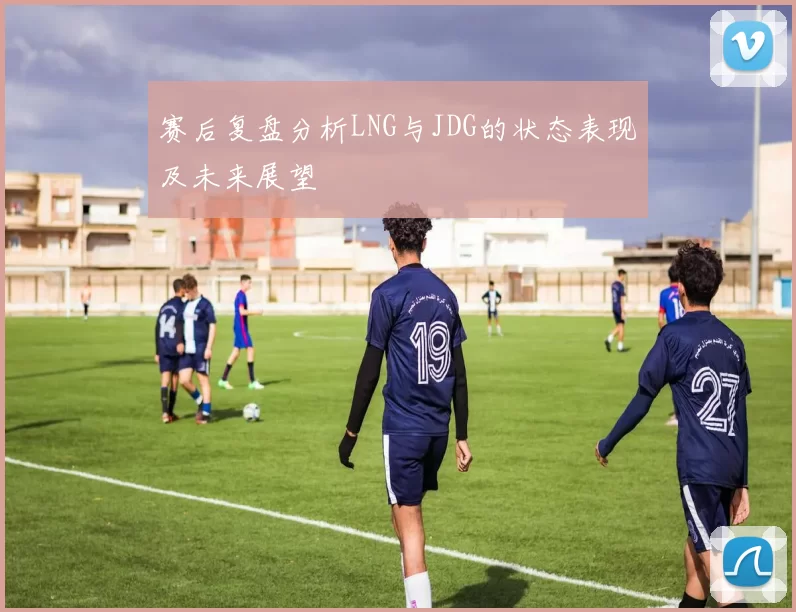 赛后复盘分析LNG与JDG的状态表现及未来展望