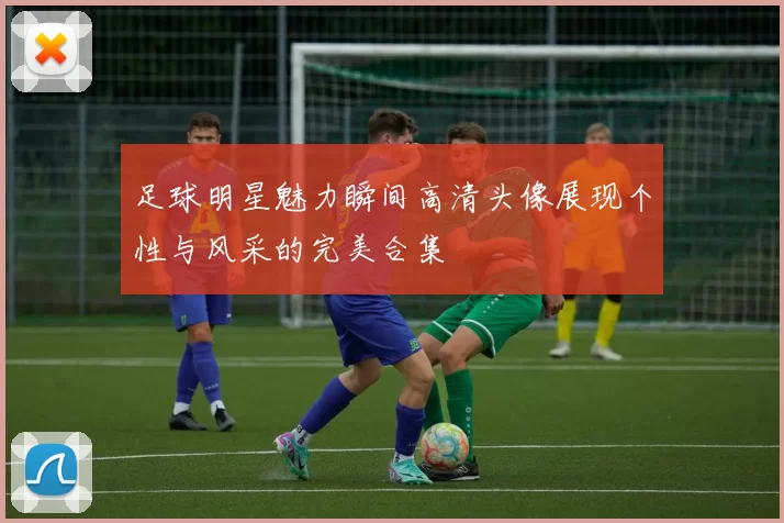 足球明星魅力瞬间高清头像展现个性与风采的完美合集
