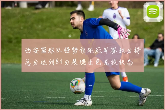 西安篮球队强势领跑冠军赛积分榜总分达到84分展现出色竞技状态