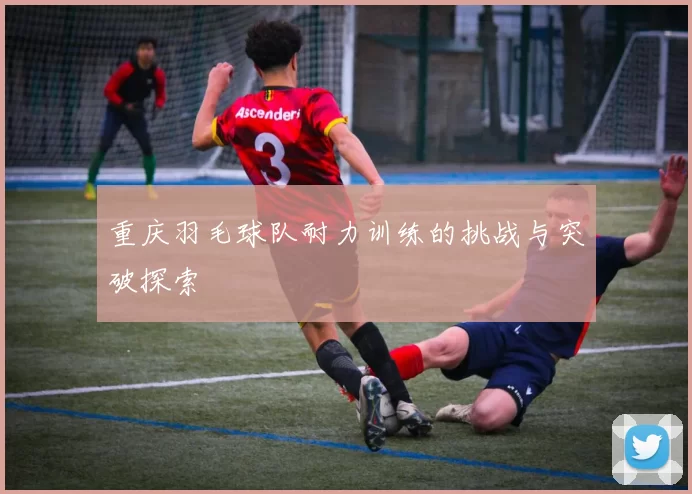 重庆羽毛球队耐力训练的挑战与突破探索
