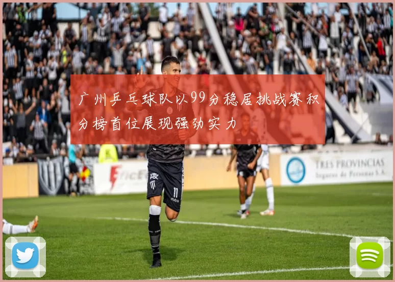 广州乒乓球队以99分稳居挑战赛积分榜首位展现强劲实力