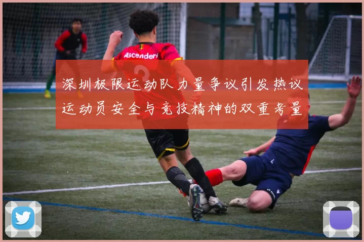 深圳极限运动队力量争议引发热议运动员安全与竞技精神的双重考量