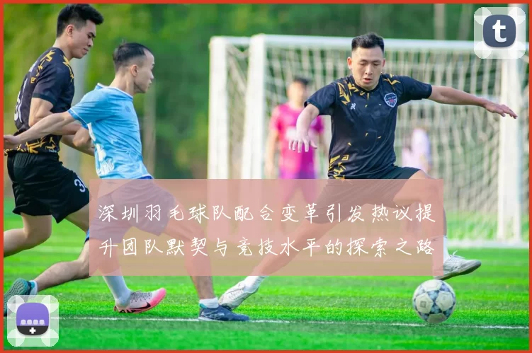 深圳羽毛球队配合变革引发热议提升团队默契与竞技水平的探索之路