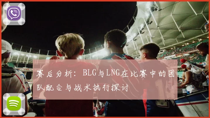 赛后分析：BLG与LNG在比赛中的团队配合与战术执行探讨
